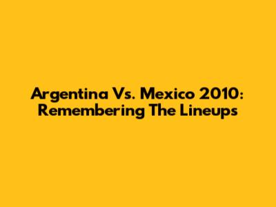 Argentina Vs. Mexico 2010: Remembering The Lineups