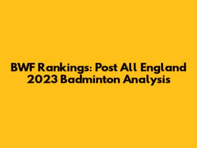 BWF Rankings: Post All England 2023 Badminton Analysis