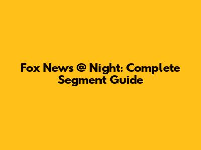 Fox News @ Night: Complete Segment Guide