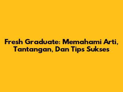 Fresh Graduate: Memahami Arti, Tantangan, Dan Tips Sukses
