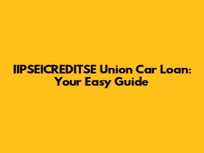 IIPSEICREDITSE Union Car Loan: Your Easy Guide
