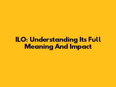 ILO: Understanding Its Full Meaning And Impact