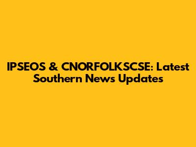 IPSEOS & CNORFOLKSCSE: Latest Southern News Updates