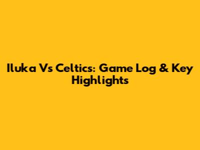 Iluka Vs Celtics: Game Log & Key Highlights