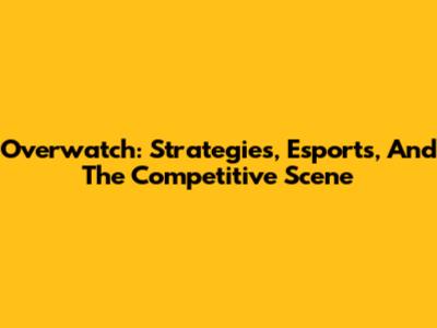 Overwatch: Strategies, Esports, And The Competitive Scene